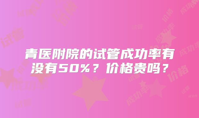 青医附院的试管成功率有没有50%？价格贵吗？