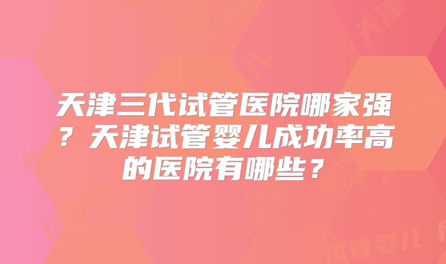 天津三代试管医院哪家强？天津试管婴儿成功率高的医院有哪些？
