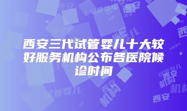 西安三代试管婴儿十大较好服务机构公布各医院候诊时间