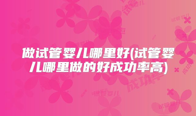 做试管婴儿哪里好(试管婴儿哪里做的好成功率高)