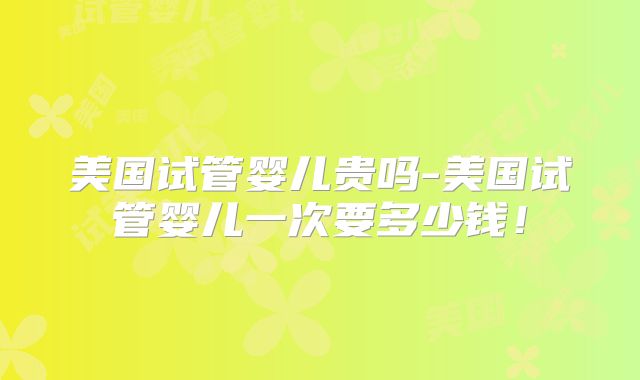 美国试管婴儿贵吗-美国试管婴儿一次要多少钱!
