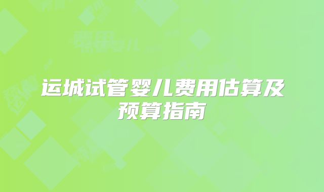 运城试管婴儿费用估算及预算指南