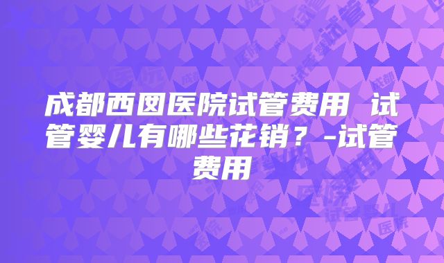 成都西囡医院试管费用 试管婴儿有哪些花销？-试管费用