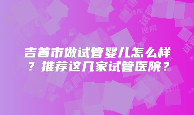 吉首市做试管婴儿怎么样？推荐这几家试管医院？