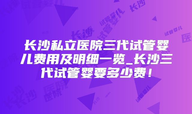 长沙私立医院三代试管婴儿费用及明细一览_长沙三代试管婴要多少费!
