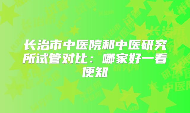 长治市中医院和中医研究所试管对比:哪家好一看便知