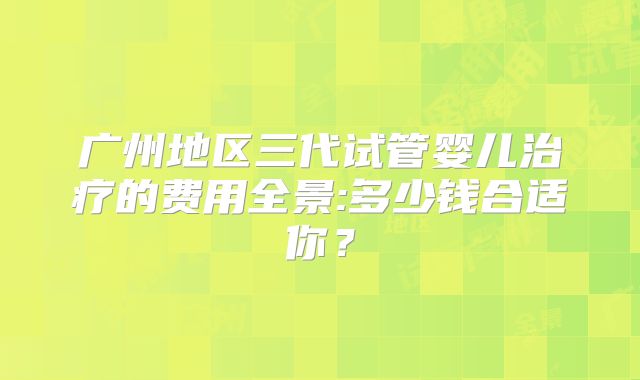 广州地区三代试管婴儿治疗的费用全景:多少钱合适你？