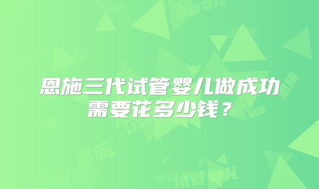 恩施三代试管婴儿做成功需要花多少钱？