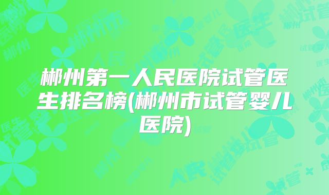 郴州第一人民医院试管医生排名榜(郴州市试管婴儿医院)