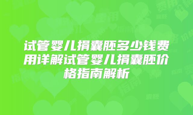 试管婴儿捐囊胚多少钱费用详解试管婴儿捐囊胚价格指南解析