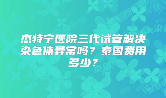 杰特宁医院三代试管解决染色体异常吗？泰国费用多少？