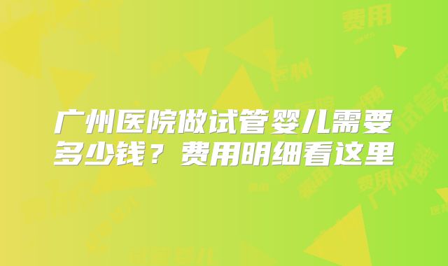 广州医院做试管婴儿需要多少钱？费用明细看这里