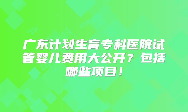 广东计划生育专科医院试管婴儿费用大公开?包括哪些项目!