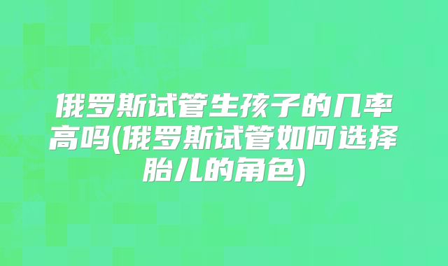 俄罗斯试管生孩子的几率高吗(俄罗斯试管如何选择胎儿的角色)