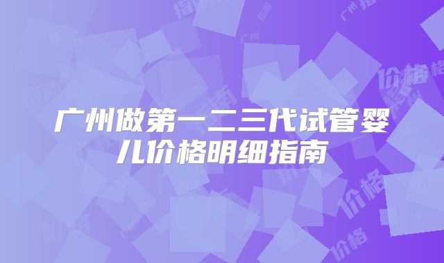 广州做第一二三代试管婴儿价格明细指南
