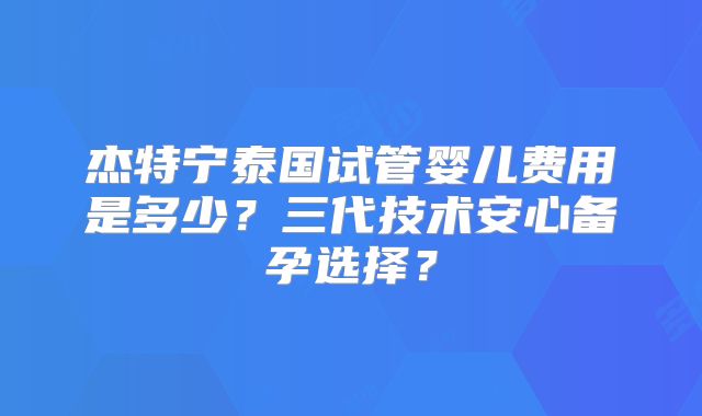 杰特宁泰国试管婴儿费用是多少？三代技术安心备孕选择？