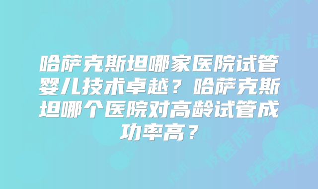 哈萨克斯坦哪家医院试管婴儿技术卓越?哈萨克斯坦哪个医院对高龄试管成功率高?