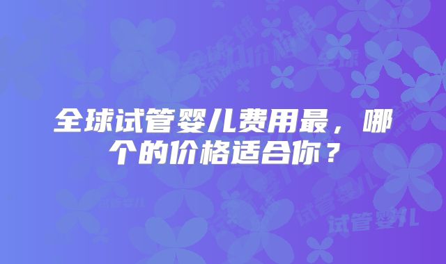 全球试管婴儿费用最，哪个的价格适合你？