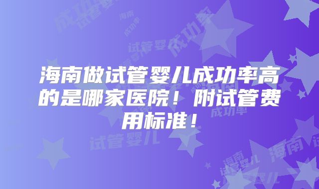 海南做试管婴儿成功率高的是哪家医院！附试管费用标准！