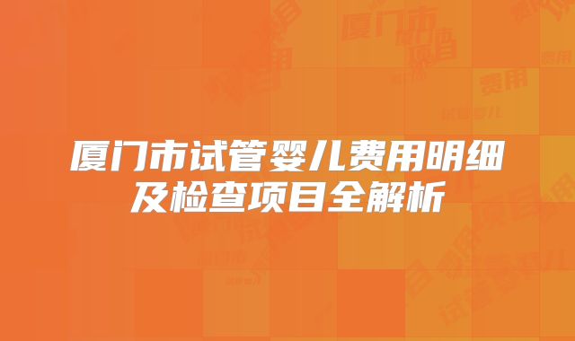 厦门市试管婴儿费用明细及检查项目全解析