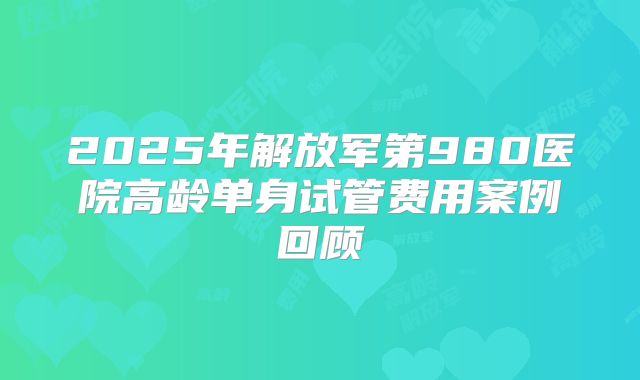 2025年解放军第980医院高龄单身试管费用案例回顾