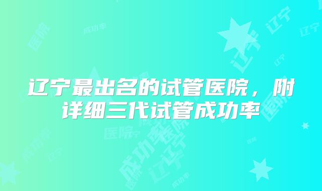 辽宁最出名的试管医院，附详细三代试管成功率