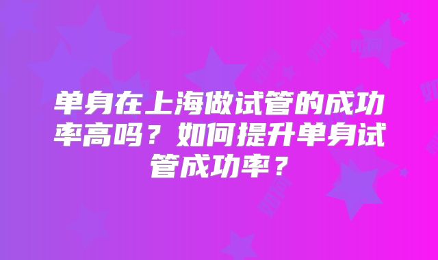 单身在上海做试管的成功率高吗？如何提升单身试管成功率？