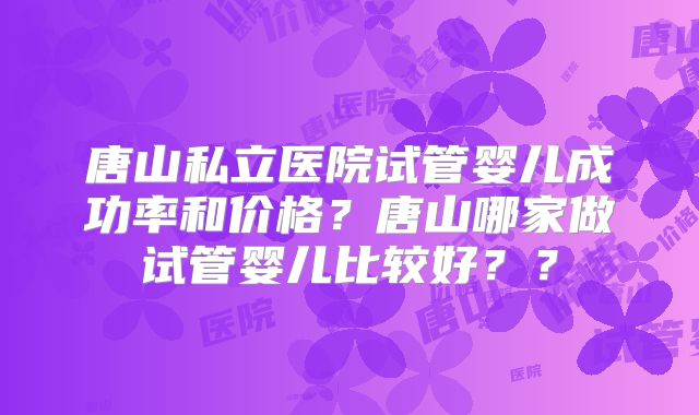 唐山私立医院试管婴儿成功率和价格？唐山哪家做试管婴儿比较好？？