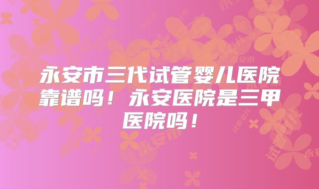 永安市三代试管婴儿医院靠谱吗！永安医院是三甲医院吗！