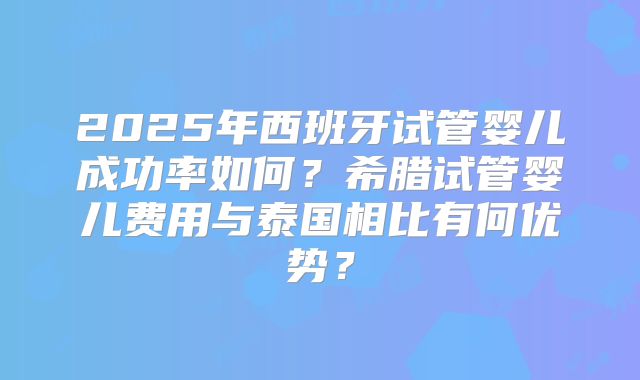 2025年西班牙试管婴儿成功率如何？希腊试管婴儿费用与泰国相比有何优势？