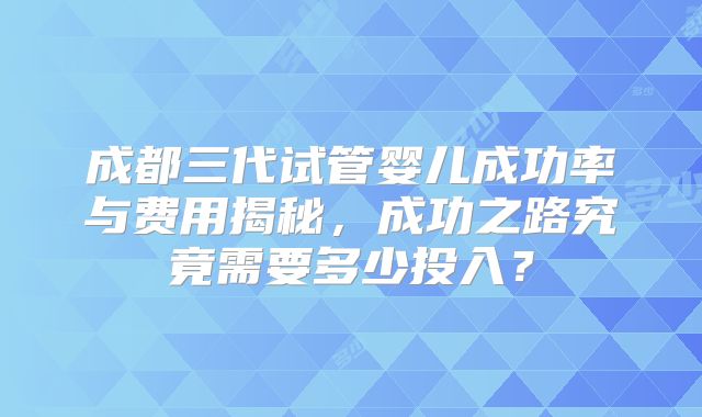 成都三代试管婴儿成功率与费用揭秘,成功之路究竟需要多少投入?