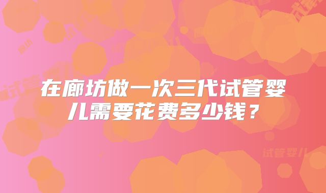 在廊坊做一次三代试管婴儿需要花费多少钱？