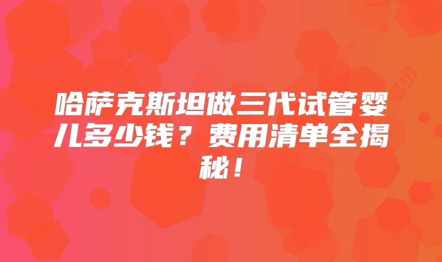 哈萨克斯坦做三代试管婴儿多少钱？费用清单全揭秘！