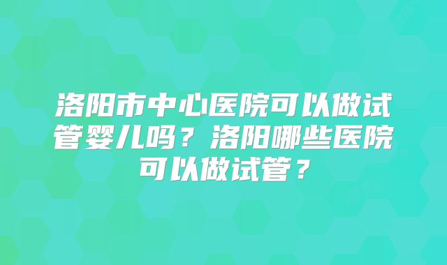 洛阳市中心医院可以做试管婴儿吗?洛阳哪些医院可以做试管?