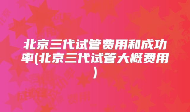 北京三代试管费用和成功率(北京三代试管大概费用)
