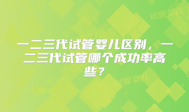 一二三代试管婴儿区别，一二三代试管哪个成功率高些？