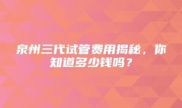 泉州三代试管费用揭秘，你知道多少钱吗？