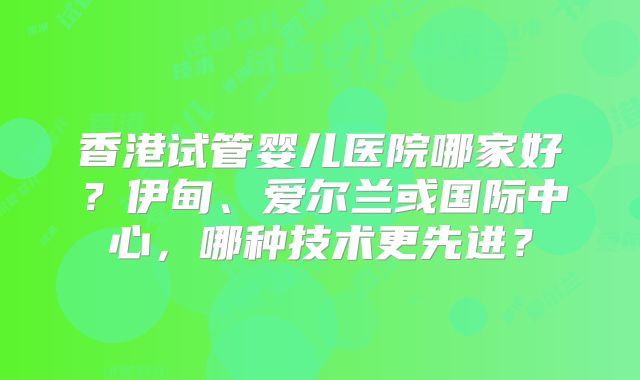 香港试管婴儿医院哪家好？伊甸、爱尔兰或国际中心，哪种技术更先进？