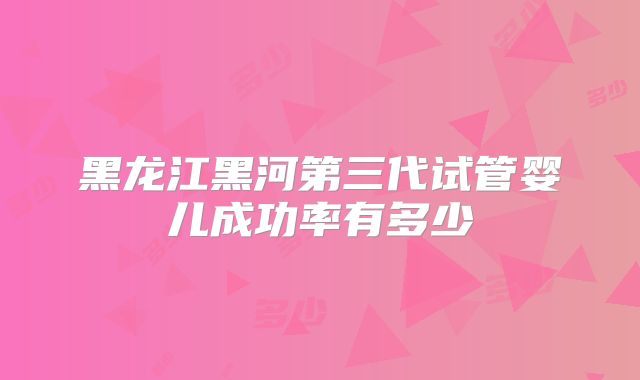 黑龙江黑河第三代试管婴儿成功率有多少