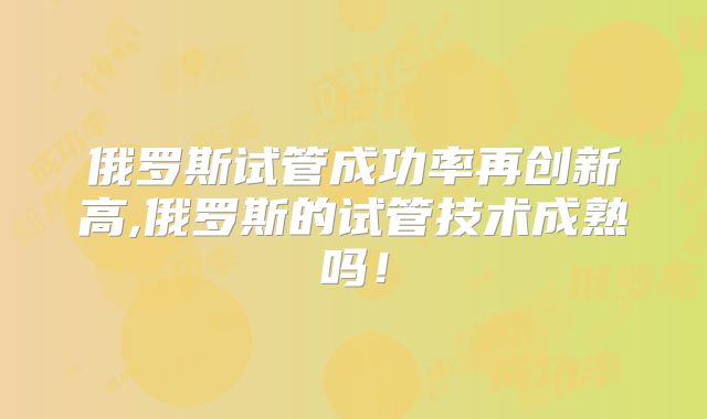 俄罗斯试管成功率再创新高,俄罗斯的试管技术成熟吗！