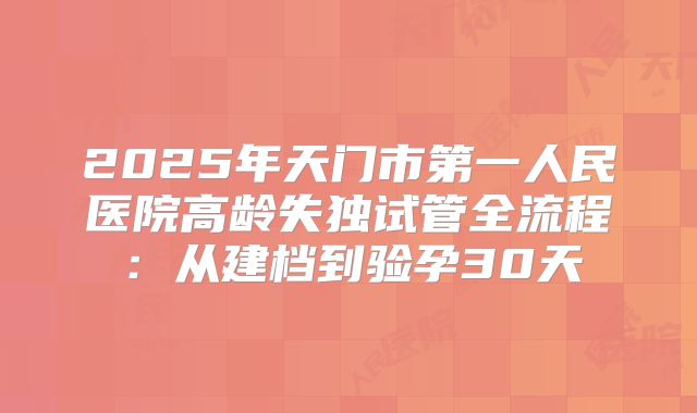 2025年天门市第一人民医院高龄失独试管全流程：从建档到验孕30天