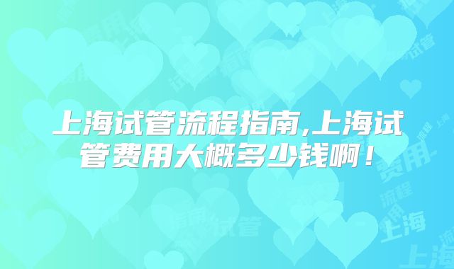 上海试管流程指南,上海试管费用大概多少钱啊！