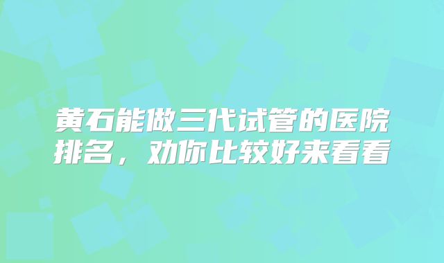 黄石能做三代试管的医院排名，劝你比较好来看看