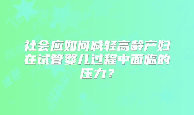社会应如何减轻高龄产妇在试管婴儿过程中面临的压力？