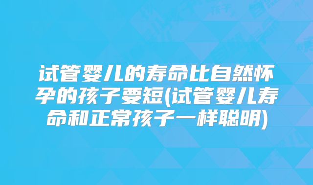 试管婴儿的寿命比自然怀孕的孩子要短(试管婴儿寿命和正常孩子一样聪明)