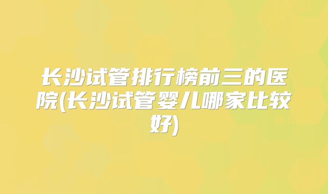长沙试管排行榜前三的医院(长沙试管婴儿哪家比较好)