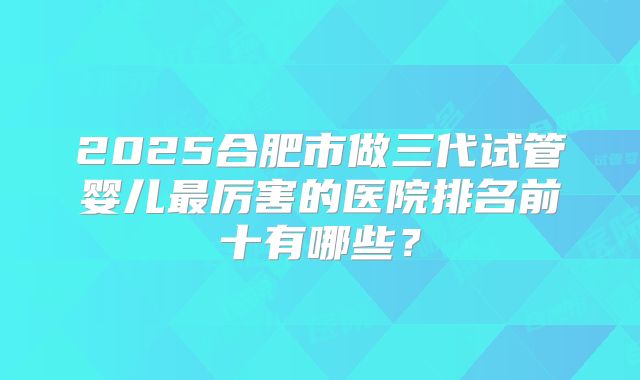 2025合肥市做三代试管婴儿最厉害的医院排名前十有哪些？