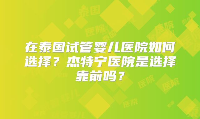 在泰国试管婴儿医院如何选择?杰特宁医院是选择靠前吗?