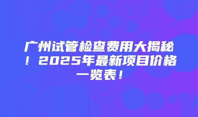 广州试管检查费用大揭秘！2025年最新项目价格一览表！