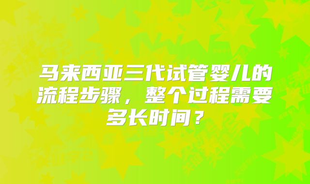 马来西亚三代试管婴儿的流程步骤，整个过程需要多长时间？